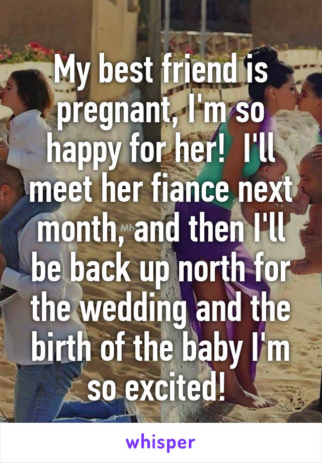 My best friend is pregnant, I'm so happy for her!  I'll meet her fiance next month, and then I'll be back up north for the wedding and the birth of the baby I'm so excited! 