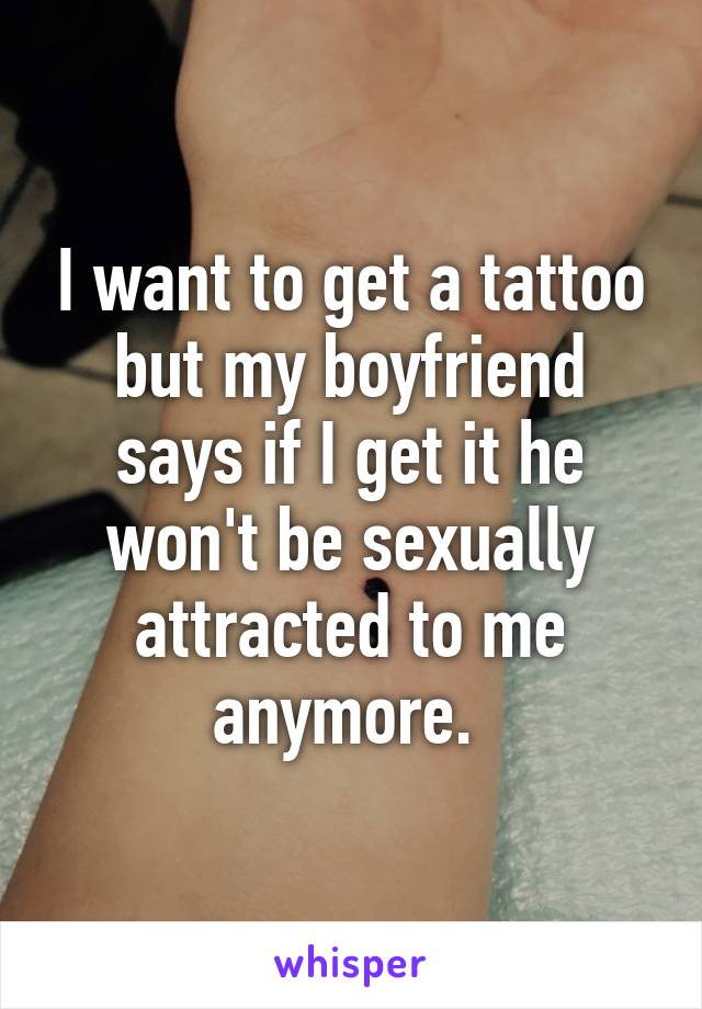 I want to get a tattoo but my boyfriend says if I get it he won't be sexually attracted to me anymore. 