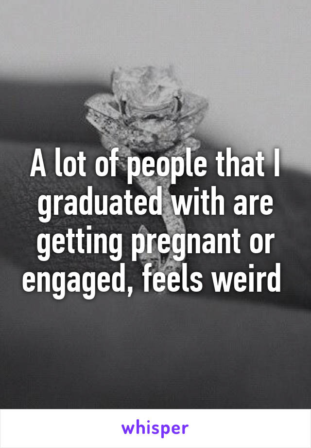 A lot of people that I graduated with are getting pregnant or engaged, feels weird 