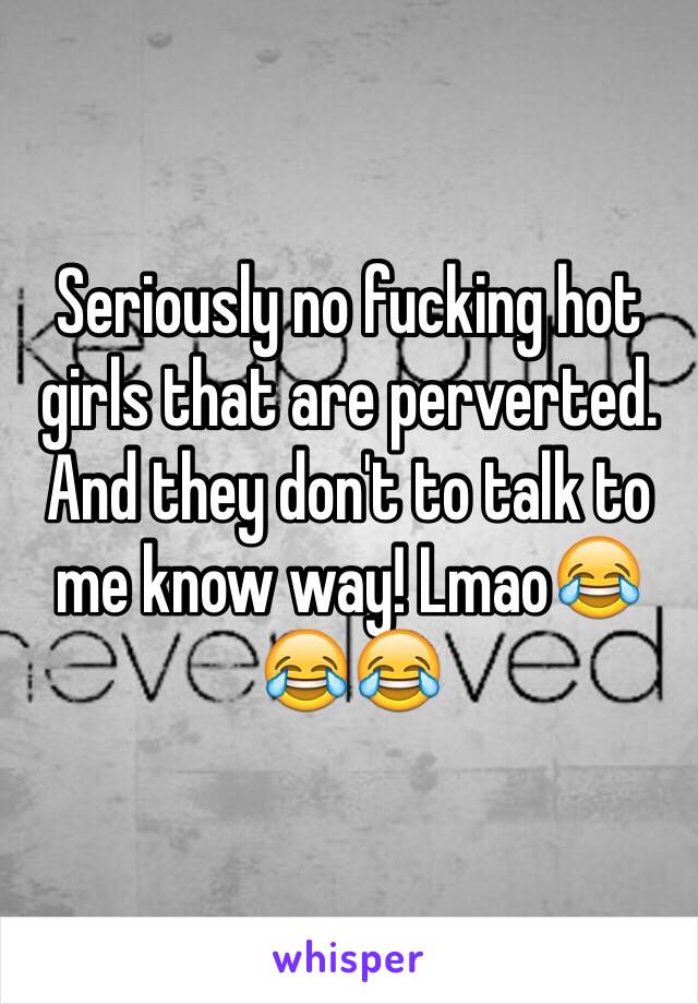 Seriously no fucking hot girls that are perverted. And they don't to talk to me know way! Lmao😂😂😂