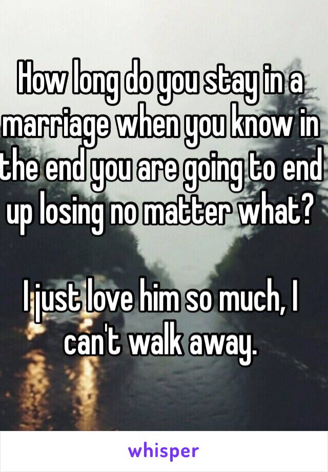 How long do you stay in a marriage when you know in the end you are going to end up losing no matter what? 

I just love him so much, I can't walk away. 