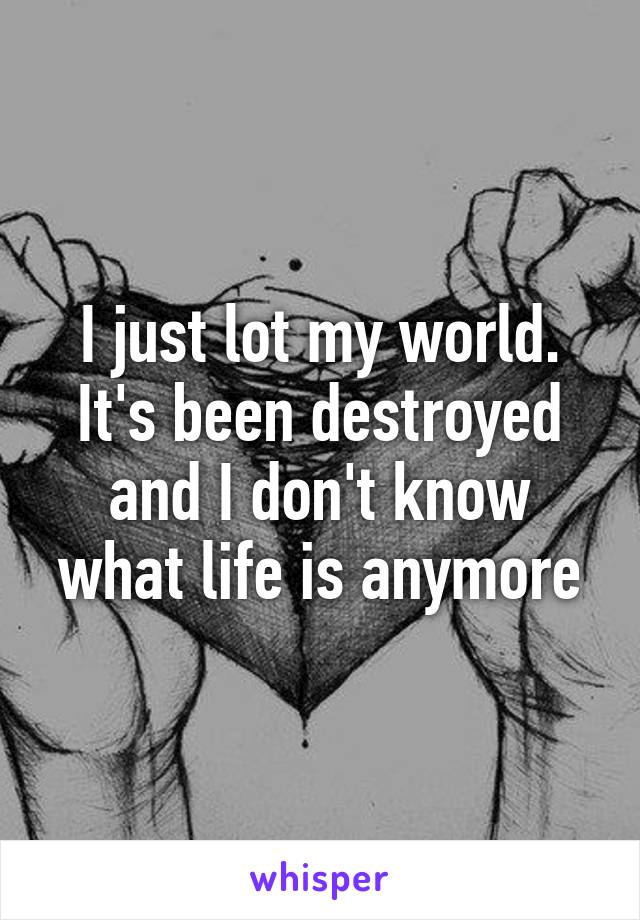 I just lot my world. It's been destroyed and I don't know what life is anymore