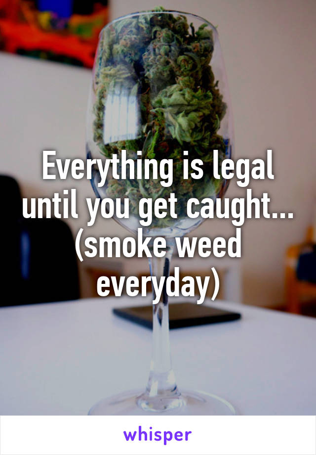 Everything is legal until you get caught... (smoke weed everyday)