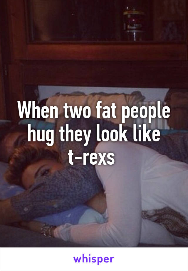 When two fat people hug they look like t-rexs 