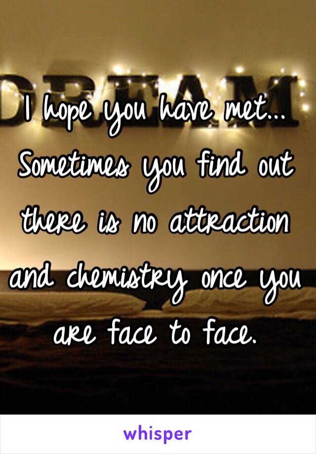 I hope you have met... Sometimes you find out there is no attraction and chemistry once you are face to face. 
