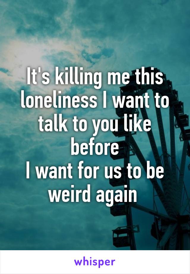 It's killing me this loneliness I want to talk to you like before
I want for us to be weird again 