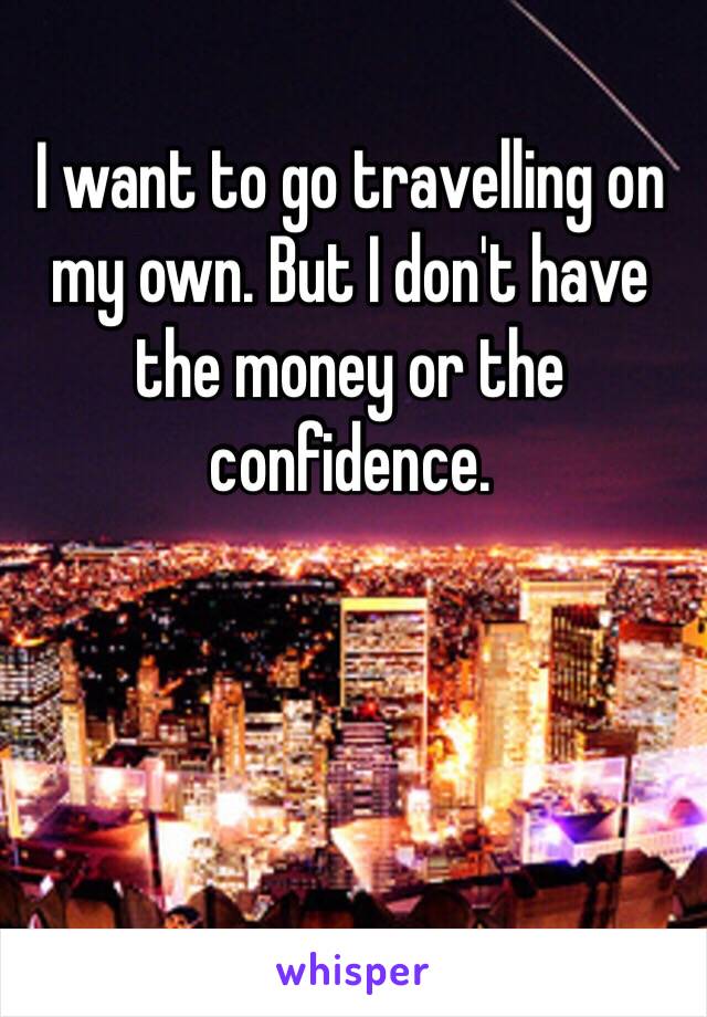 I want to go travelling on my own. But I don't have the money or the confidence. 