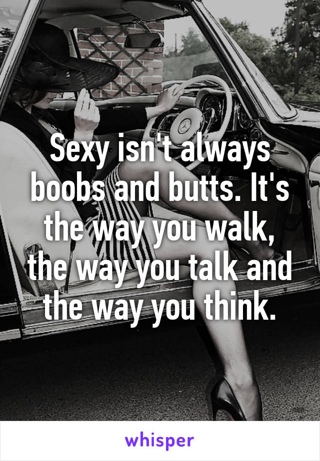 Sexy isn't always boobs and butts. It's the way you walk, the way you talk and the way you think.