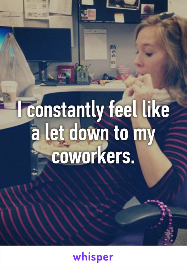 I constantly feel like a let down to my coworkers.
