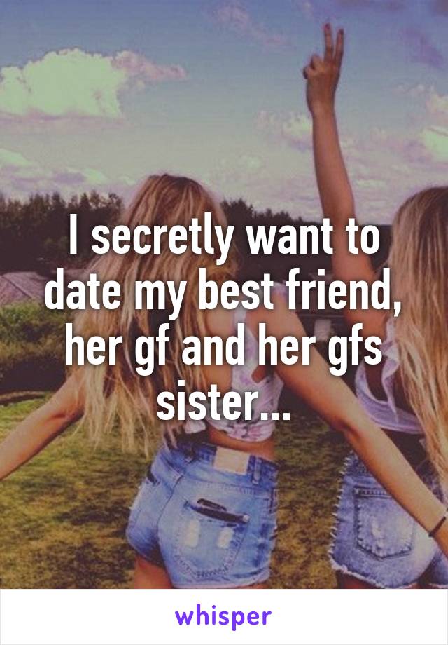 I secretly want to date my best friend, her gf and her gfs sister...