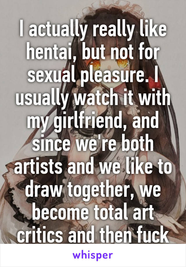 I actually really like hentai, but not for sexual pleasure. I usually watch it with my girlfriend, and since we're both artists and we like to draw together, we become total art critics and then fuck