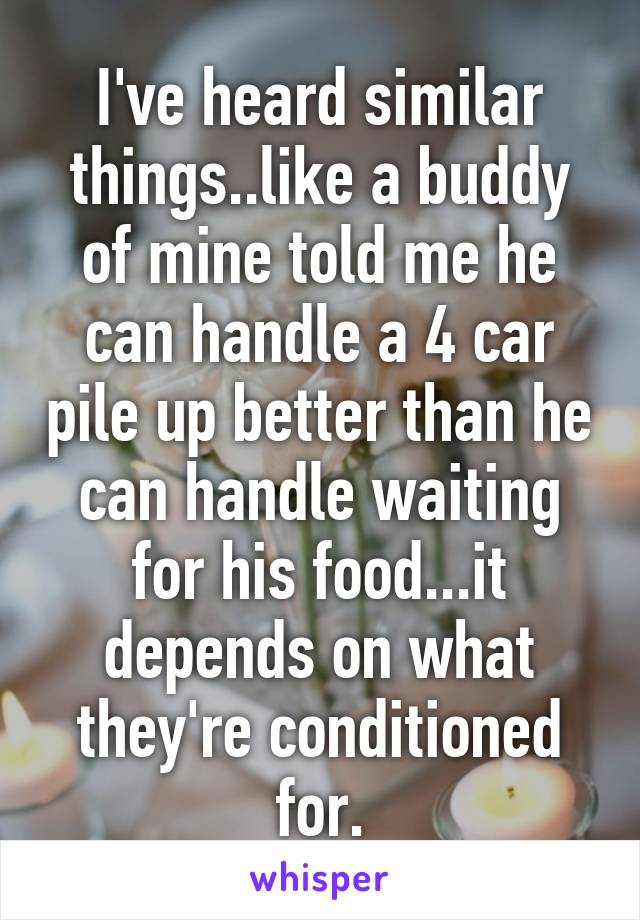 I've heard similar things..like a buddy of mine told me he can handle a 4 car pile up better than he can handle waiting for his food...it depends on what they're conditioned for.