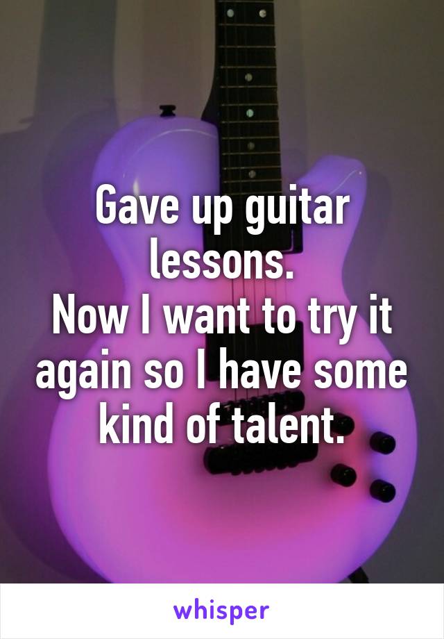 Gave up guitar lessons.
Now I want to try it again so I have some kind of talent.