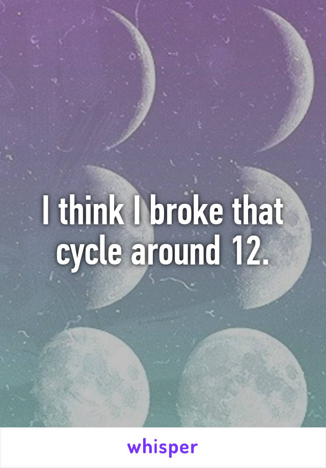 I think I broke that cycle around 12.