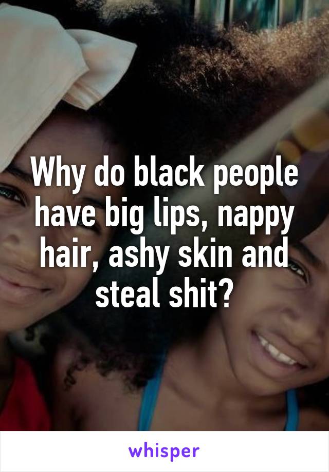 Why do black people have big lips, nappy hair, ashy skin and steal shit?