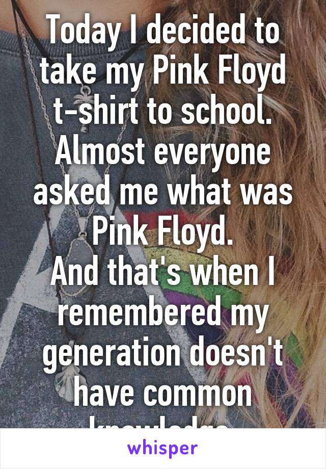 Today I decided to take my Pink Floyd t-shirt to school. Almost everyone asked me what was Pink Floyd.
And that's when I remembered my generation doesn't have common knowledge.