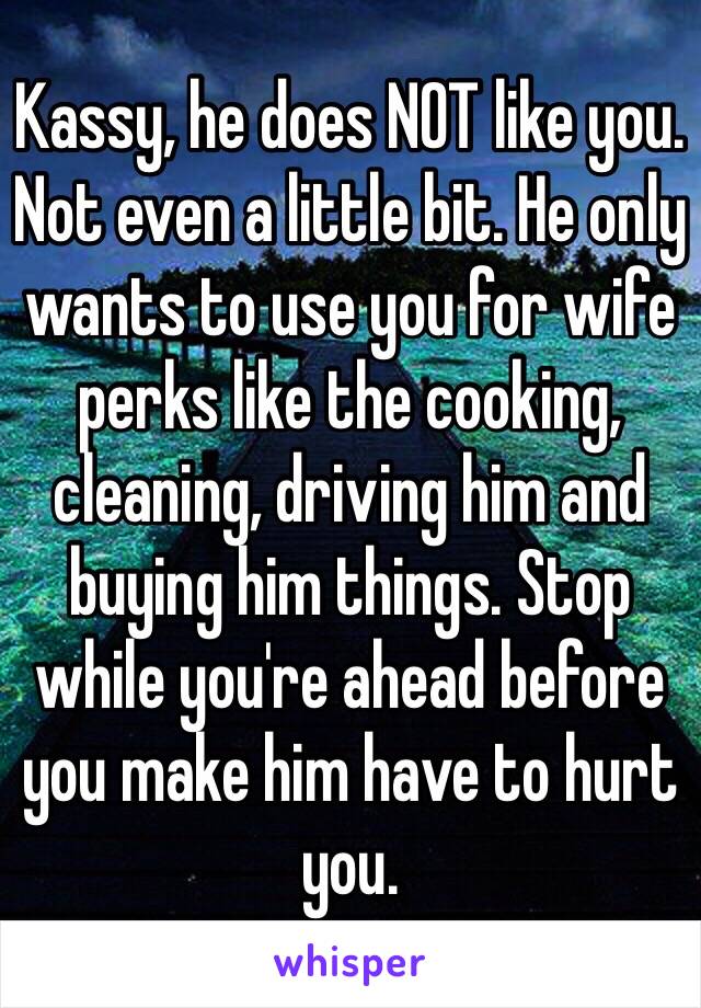 Kassy, he does NOT like you. Not even a little bit. He only wants to use you for wife perks like the cooking, cleaning, driving him and buying him things. Stop while you're ahead before you make him have to hurt you. 