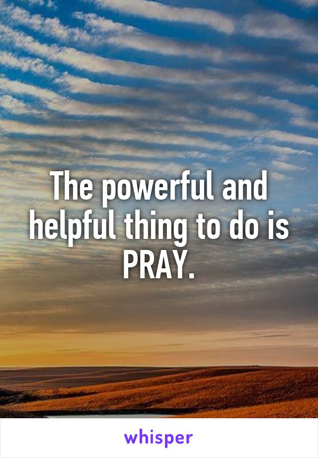 The powerful and helpful thing to do is PRAY.