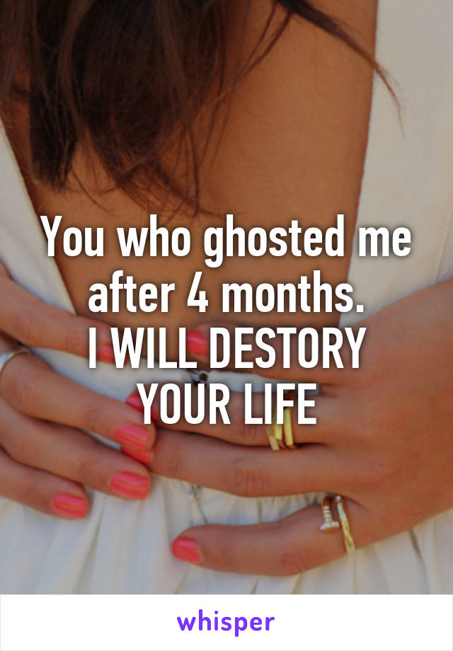 You who ghosted me after 4 months.
I WILL DESTORY YOUR LIFE