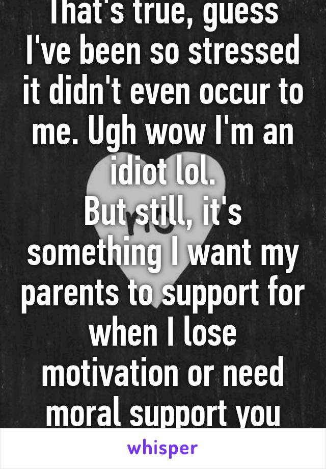 That's true, guess I've been so stressed it didn't even occur to me. Ugh wow I'm an idiot lol.
But still, it's something I want my parents to support for when I lose motivation or need moral support you know?