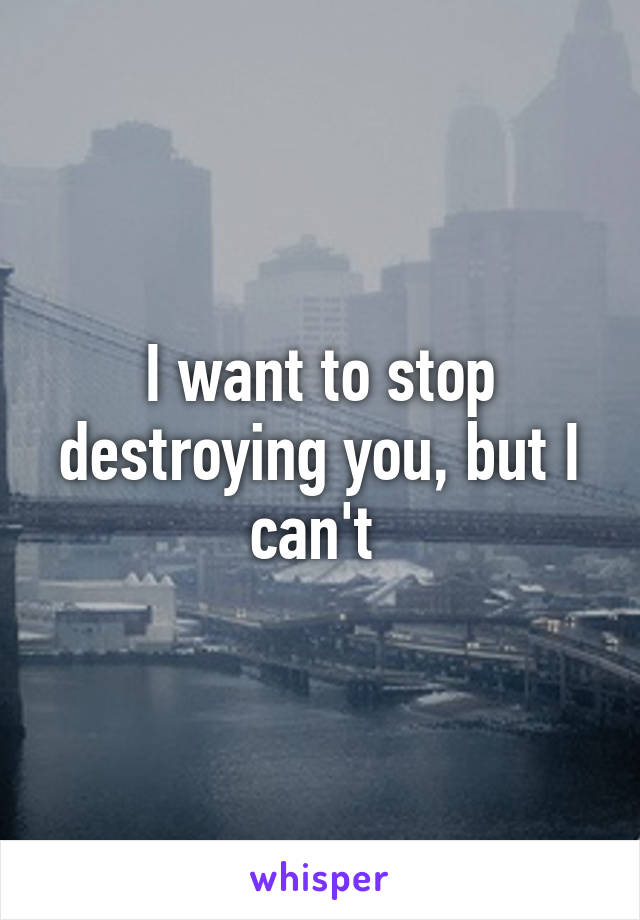 I want to stop destroying you, but I can't 