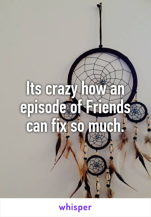 Its crazy how an episode of Friends can fix so much.