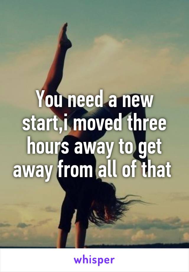 You need a new start,i moved three hours away to get away from all of that 