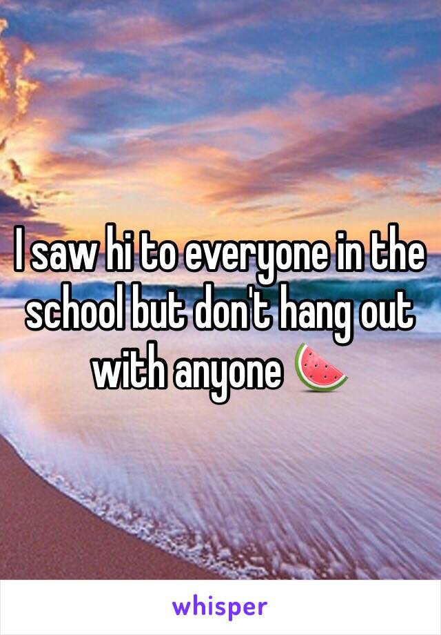 I saw hi to everyone in the school but don't hang out with anyone 🍉