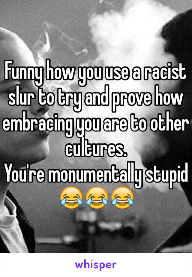 Funny how you use a racist slur to try and prove how embracing you are to other cultures.
You're monumentally stupid 
😂😂😂