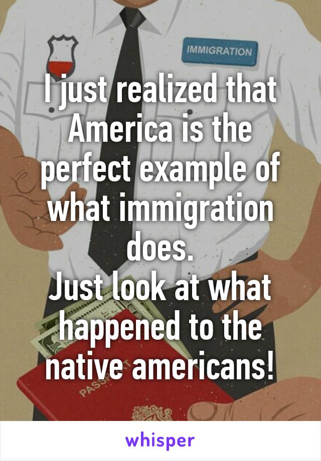 I just realized that America is the perfect example of what immigration does.
Just look at what happened to the native americans!