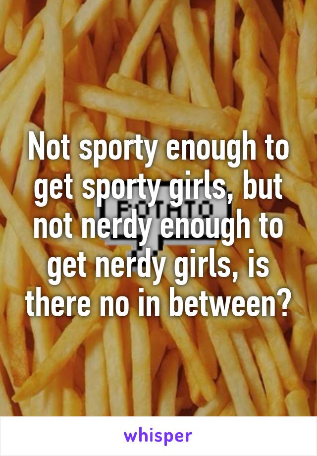 Not sporty enough to get sporty girls, but not nerdy enough to get nerdy girls, is there no in between?