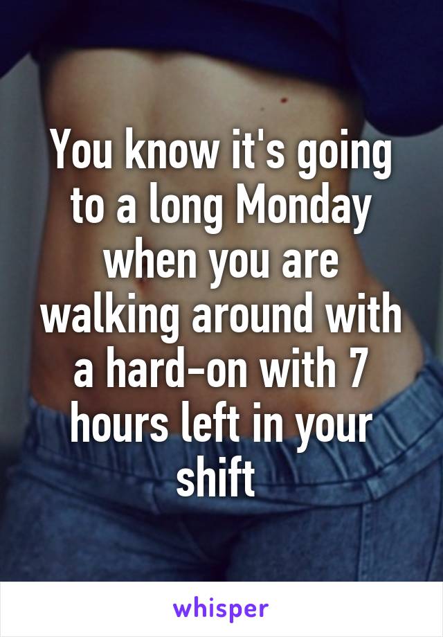 You know it's going to a long Monday when you are walking around with a hard-on with 7 hours left in your shift 