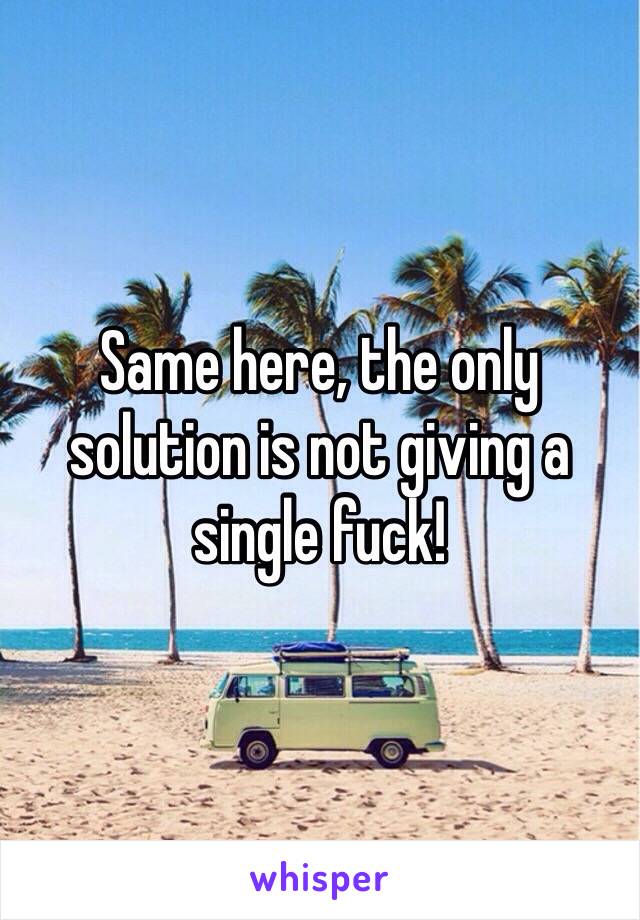 Same here, the only solution is not giving a single fuck!