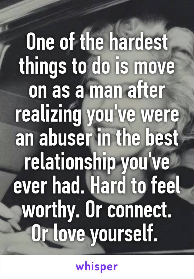 One of the hardest things to do is move on as a man after realizing you've were an abuser in the best relationship you've ever had. Hard to feel worthy. Or connect. Or love yourself. 