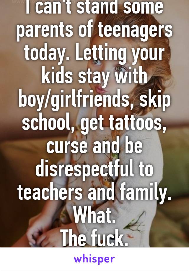 I can't stand some parents of teenagers today. Letting your kids stay with boy/girlfriends, skip school, get tattoos, curse and be disrespectful to teachers and family.
What.
The fuck.
Are you doing.