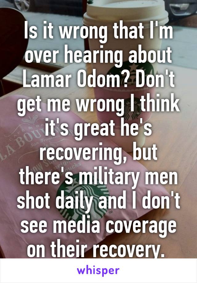 Is it wrong that I'm over hearing about Lamar Odom? Don't get me wrong I think it's great he's recovering, but there's military men shot daily and I don't see media coverage on their recovery. 