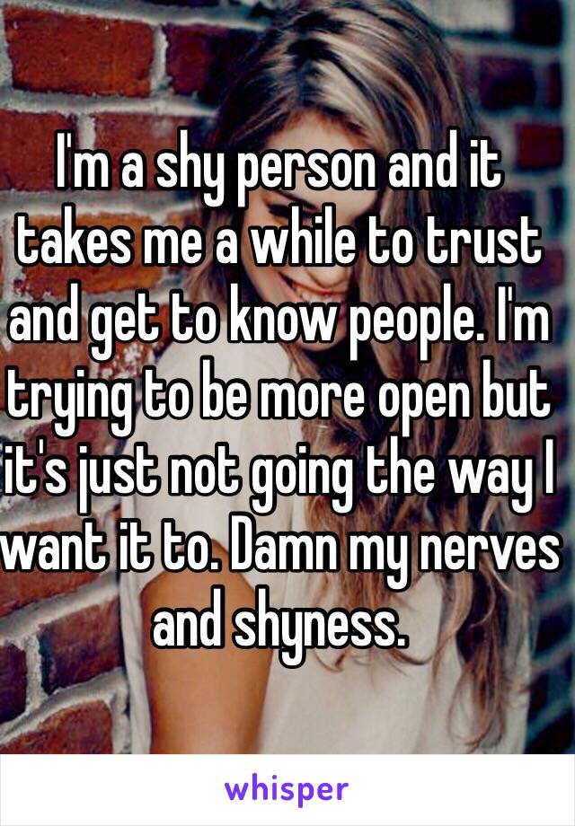 I'm a shy person and it takes me a while to trust and get to know people. I'm trying to be more open but it's just not going the way I want it to. Damn my nerves and shyness.