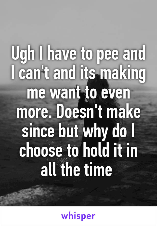 Ugh I have to pee and I can't and its making me want to even more. Doesn't make since but why do I choose to hold it in all the time 