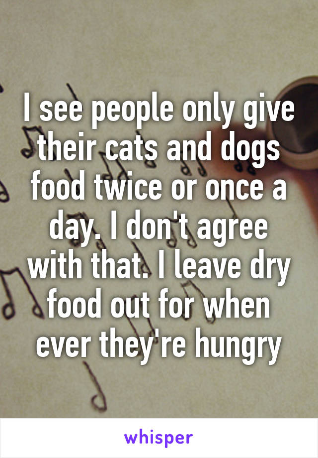 I see people only give their cats and dogs food twice or once a day. I don't agree with that. I leave dry food out for when ever they're hungry