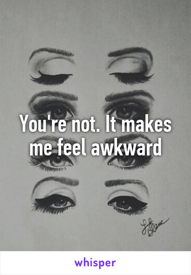 You're not. It makes me feel awkward