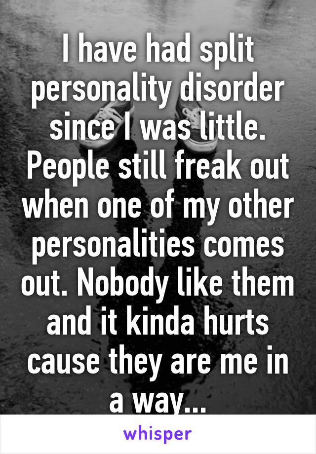 I have had split personality disorder since I was little. People still freak out when one of my other personalities comes out. Nobody like them and it kinda hurts cause they are me in a way...