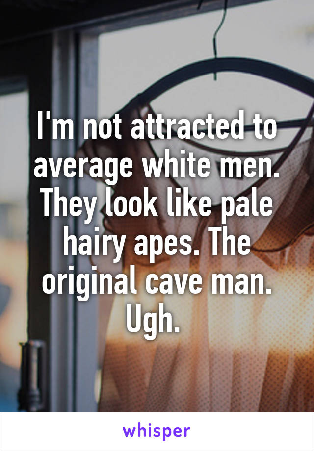 I'm not attracted to average white men. They look like pale hairy apes. The original cave man. Ugh. 