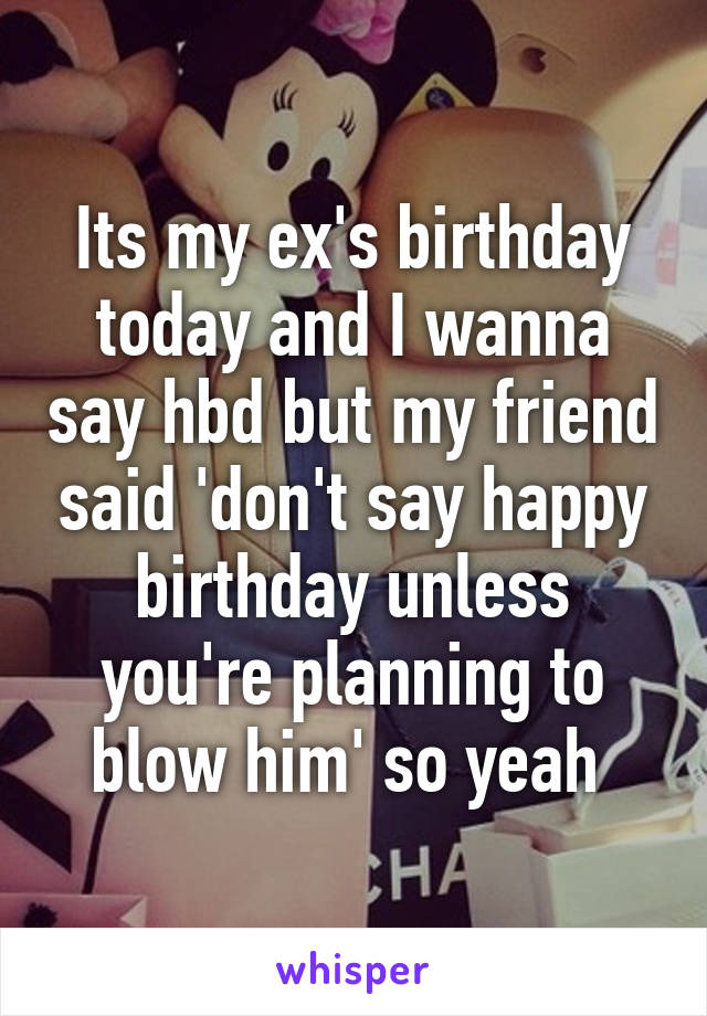 Its my ex's birthday today and I wanna say hbd but my friend said 'don't say happy birthday unless you're planning to blow him' so yeah 