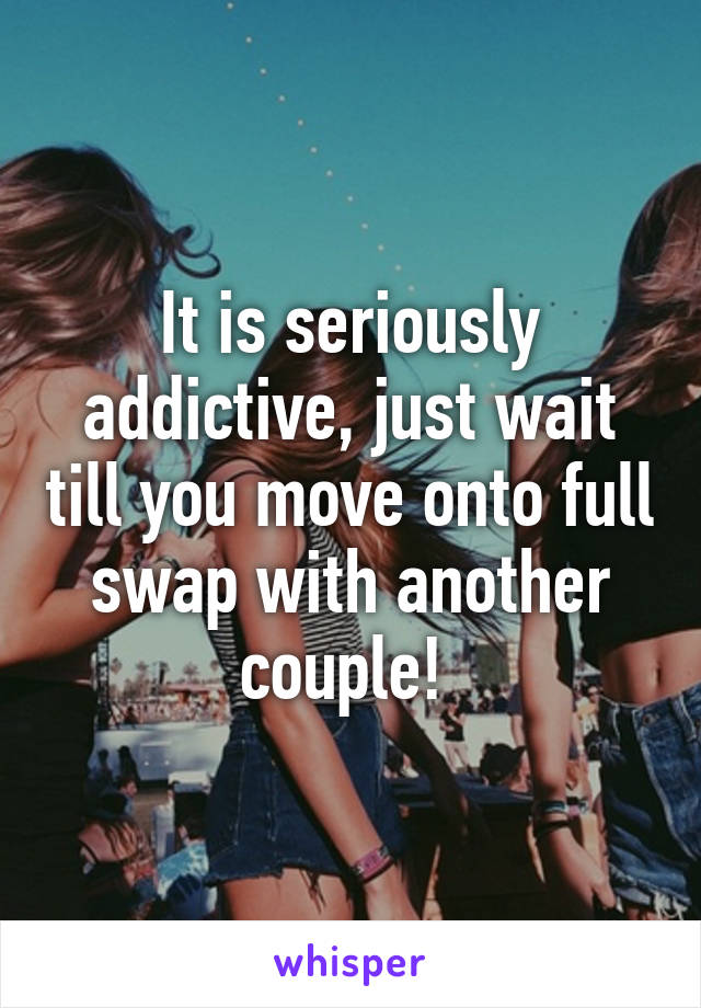 It is seriously addictive, just wait till you move onto full swap with another couple! 