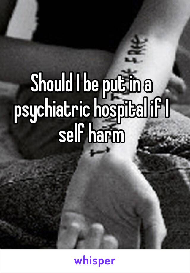 Should I be put in a psychiatric hospital if I self harm 