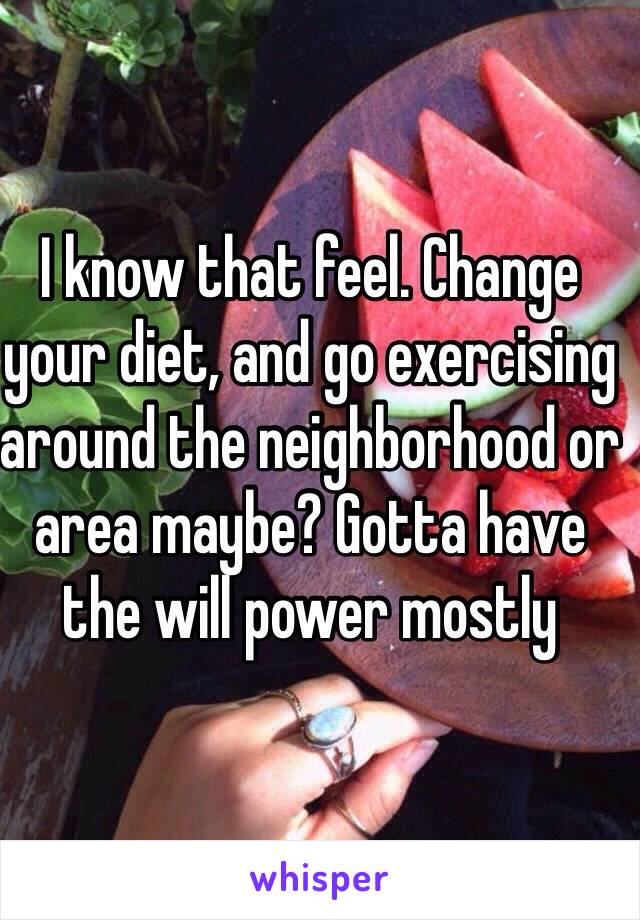 I know that feel. Change your diet, and go exercising around the neighborhood or area maybe? Gotta have the will power mostly