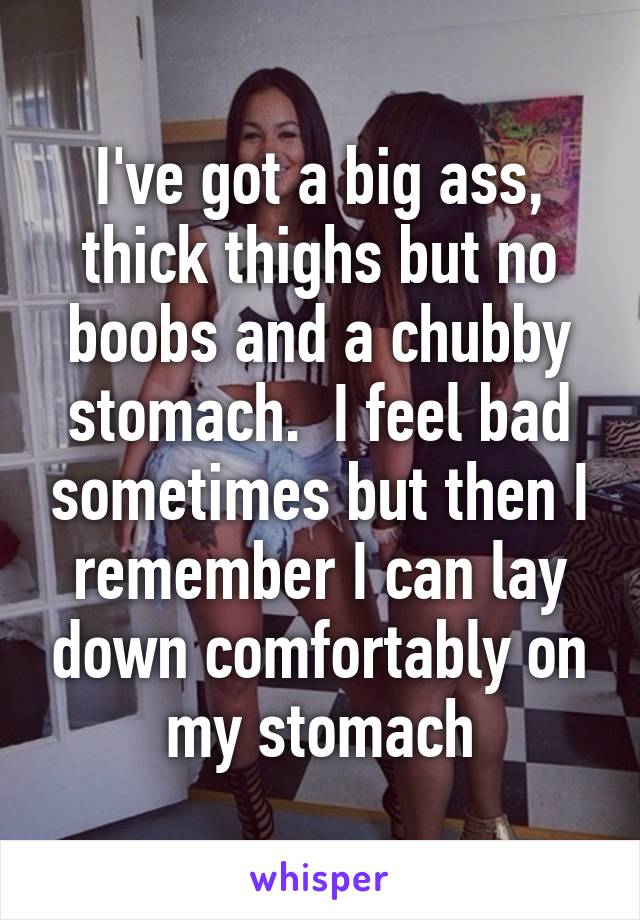 I've got a big ass, thick thighs but no boobs and a chubby stomach.  I feel bad sometimes but then I remember I can lay down comfortably on my stomach