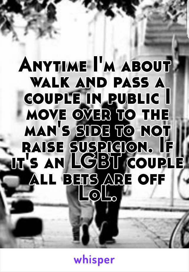 Anytime I'm about walk and pass a couple in public I move over to the man's side to not raise suspicion. If it's an LGBT couple all bets are off LoL.