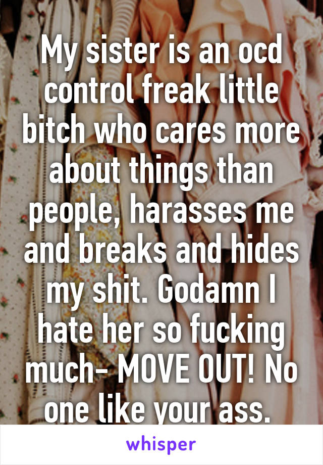 My sister is an ocd control freak little bitch who cares more about things than people, harasses me and breaks and hides my shit. Godamn I hate her so fucking much- MOVE OUT! No one like your ass. 