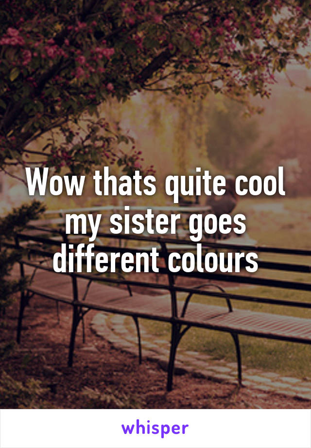 Wow thats quite cool my sister goes different colours